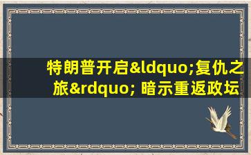 特朗普开启“复仇之旅” 暗示重返政坛